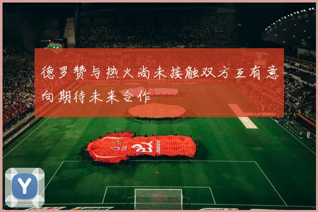 德罗赞与热火尚未接触双方互有意向期待未来合作