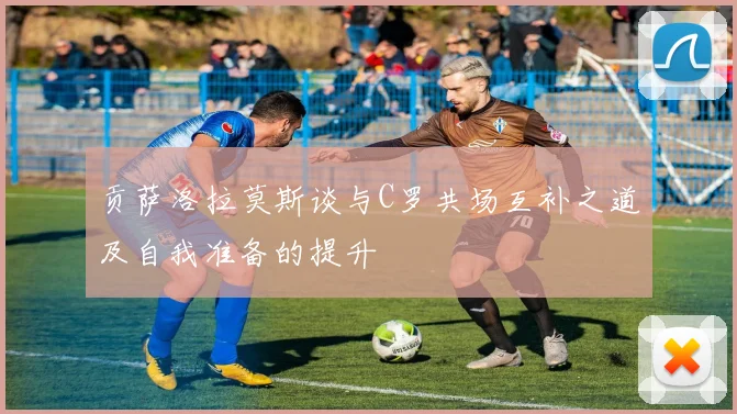 贡萨洛拉莫斯谈与C罗共场互补之道及自我准备的提升