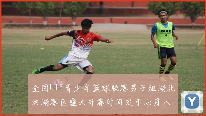 全国U15青少年篮球联赛男子组湖北洪湖赛区盛大开赛时间定于七月八日至十三日