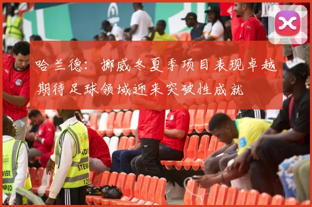 哈兰德：挪威冬夏季项目表现卓越期待足球领域迎来突破性成就