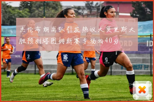 杰伦布朗离队引发热议大莫里斯大胆预测塔图姆新赛季场均40分