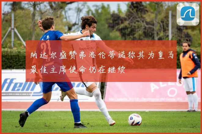 纳达尔盛赞弗洛伦蒂诺称其为皇马最佳主席使命仍在继续
