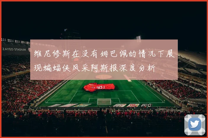 维尼修斯在没有姆巴佩的情况下展现蝙蝠侠风采阿斯报深度分析