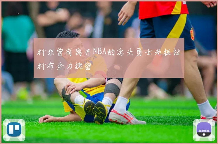 科尔曾有离开NBA的念头勇士老板拉科布全力挽留
